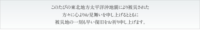 このたびの東北地方太平洋沖地震により被災された方々に心よりお見舞いを申し上げるとともに被災地の一刻も早い復旧をお祈り申し上げます。